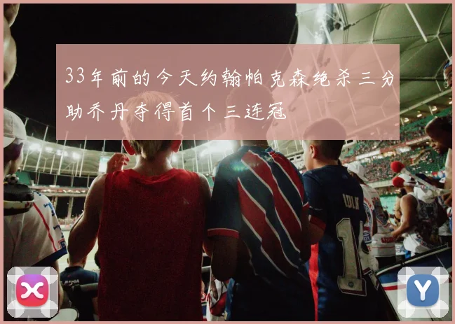 33年前的今天约翰帕克森绝杀三分助乔丹夺得首个三连冠
