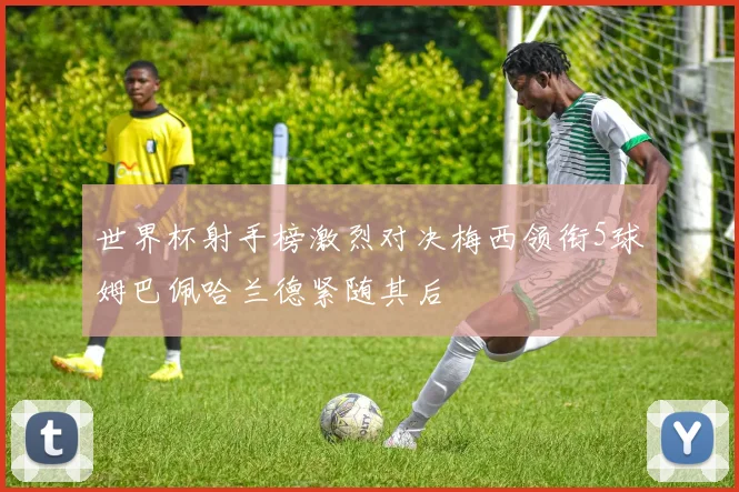世界杯射手榜激烈对决梅西领衔5球姆巴佩哈兰德紧随其后