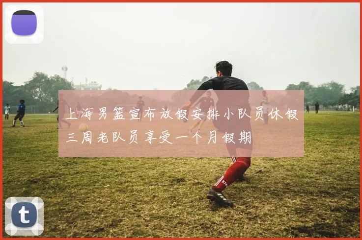 上海男篮宣布放假安排小队员休假三周老队员享受一个月假期