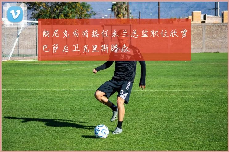 朗尼克或将接任米兰总监职位欣赏巴萨后卫克里斯滕森