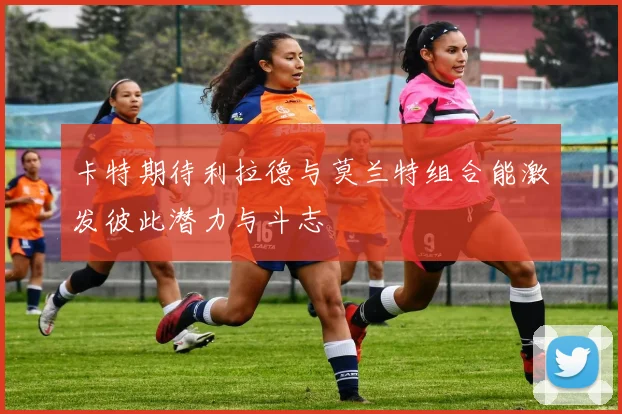 卡特期待利拉德与莫兰特组合能激发彼此潜力与斗志
