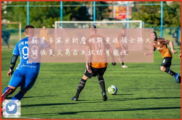 薪资专家分析詹姆斯重返骑士热火将恢复交易否决权的可能性