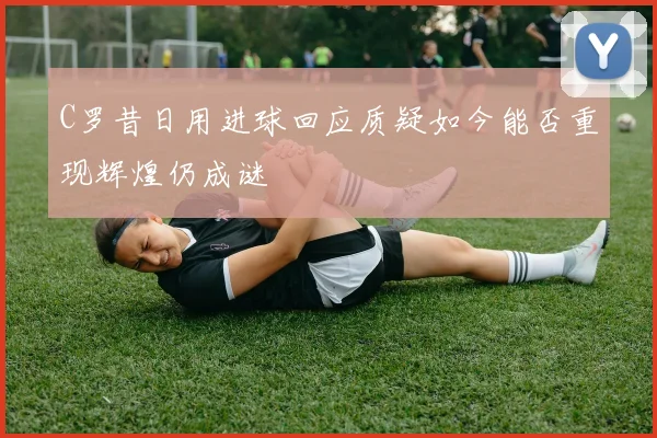 C罗昔日用进球回应质疑如今能否重现辉煌仍成谜