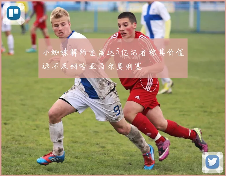 小蜘蛛解约金高达5亿记者称其价值远不及姆哈亚马尔奥利塞