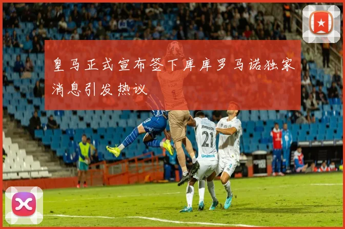 皇马正式宣布签下库库罗马诺独家消息引发热议