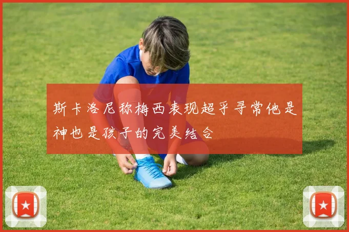 斯卡洛尼称梅西表现超乎寻常他是神也是孩子的完美结合