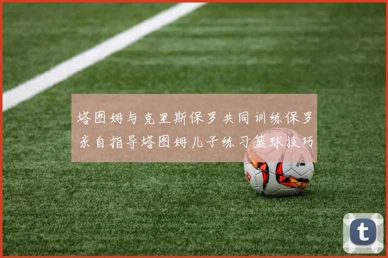 塔图姆与克里斯保罗共同训练保罗亲自指导塔图姆儿子练习篮球技巧