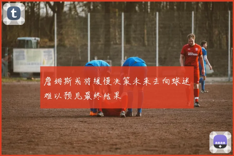 詹姆斯或将缓慢决策未来去向球迷难以预见最终结果