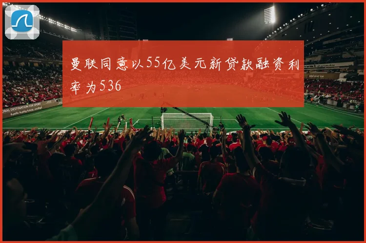 曼联同意以55亿美元新贷款融资利率为536