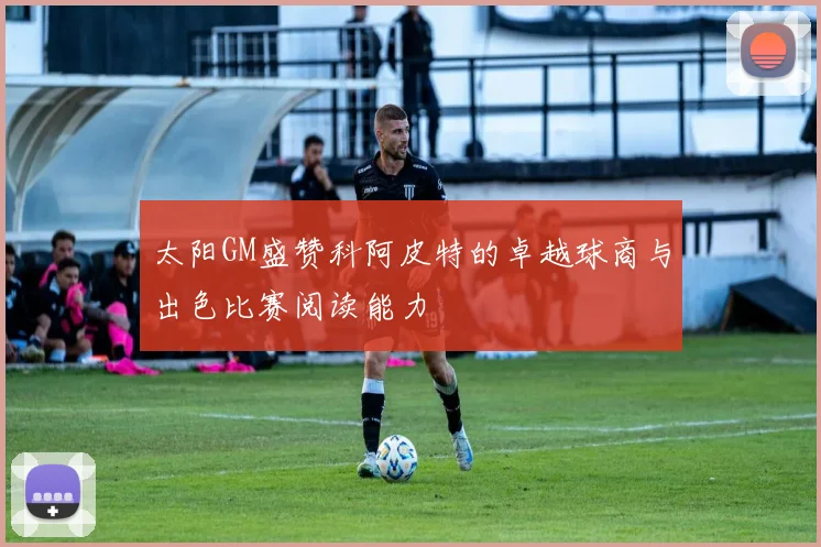 太阳GM盛赞科阿皮特的卓越球商与出色比赛阅读能力