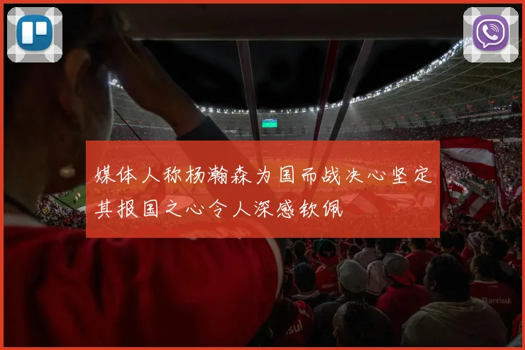 媒体人称杨瀚森为国而战决心坚定其报国之心令人深感钦佩