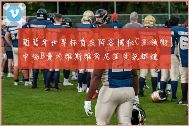 葡萄牙世界杯首发阵容揭秘C罗领衔中场B费内维斯维蒂尼亚共筑辉煌