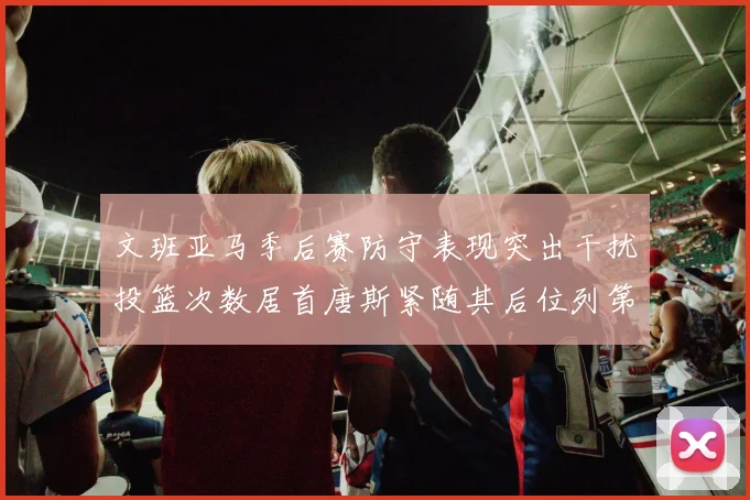 文班亚马季后赛防守表现突出干扰投篮次数居首唐斯紧随其后位列第五