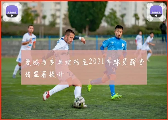 曼城与多库续约至2031年球员薪资将显著提升