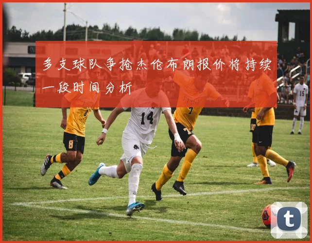 多支球队争抢杰伦布朗报价将持续一段时间分析
