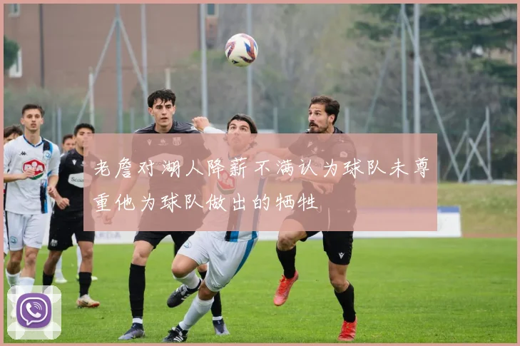 老詹对湖人降薪不满认为球队未尊重他为球队做出的牺牲