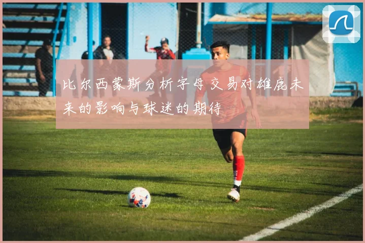 比尔西蒙斯分析字母交易对雄鹿未来的影响与球迷的期待