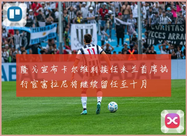 隆戈宣布卡尔维利接任米兰首席执行官富拉尼将继续留任至十月