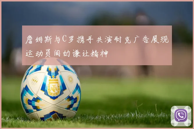 詹姆斯与C罗携手共演耐克广告展现运动员间的谦让精神